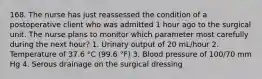 168. The nurse has just reassessed the condition of a postoperative client who was admitted 1 hour ago to the surgical unit. The nurse plans to monitor which parameter most carefully during the next hour? 1. Urinary output of 20 mL/hour 2. Temperature of 37.6 °C (99.6 °F) 3. Blood pressure of 100/70 mm Hg 4. Serous drainage on the surgical dressing