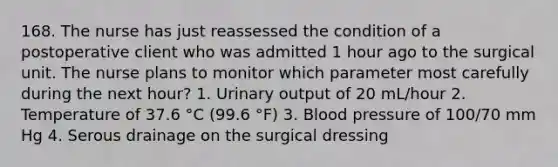 168. The nurse has just reassessed the condition of a postoperative client who was admitted 1 hour ago to the surgical unit. The nurse plans to monitor which parameter most carefully during the next hour? 1. Urinary output of 20 mL/hour 2. Temperature of 37.6 °C (99.6 °F) 3. Blood pressure of 100/70 mm Hg 4. Serous drainage on the surgical dressing