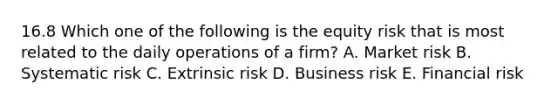 16.8 Which one of the following is the equity risk that is most related to the daily operations of a firm? A. Market risk B. Systematic risk C. Extrinsic risk D. Business risk E. Financial risk