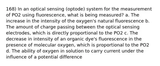 168) In an optical sensing (optode) system for the measurement of PO2 using fluorescence, what is being measured? a. The increase in the intensity of the oxygen's natural fluorescence b. The amount of charge passing between the optical sensing electrodes, which is directly proportional to the PO2 c. The decrease in intensity of an organic dye's fluorescence in the presence of molecular oxygen, which is proportional to the PO2 d. The ability of oxygen in solution to carry current under the influence of a potential difference