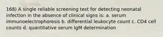 168) A single reliable screening test for detecting neonatal infection in the absence of clinical signs is: a. serum immunoelectrophoresis b. differential leukocyte count c. CD4 cell counts d. quantitative serum IgM determination