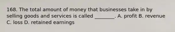 168. The total amount of money that businesses take in by selling goods and services is called ________. A. profit B. revenue C. loss D. retained earnings