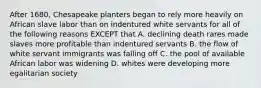 After 1680, Chesapeake planters began to rely more heavily on African slave labor than on indentured white servants for all of the following reasons EXCEPT that A. declining death rares made slaves more profitable than indentured servants B. the flow of white servant immigrants was falling off C. the pool of available African labor was widening D. whites were developing more egalitarian society