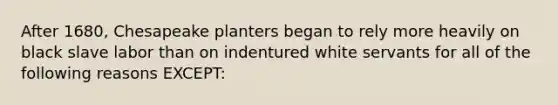 After 1680, Chesapeake planters began to rely more heavily on black slave labor than on indentured white servants for all of the following reasons EXCEPT: