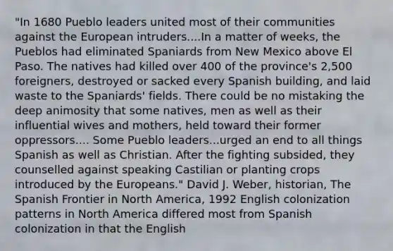 "In 1680 Pueblo leaders united most of their communities against the European intruders....In a matter of weeks, the Pueblos had eliminated Spaniards from New Mexico above El Paso. The natives had killed over 400 of the province's 2,500 foreigners, destroyed or sacked every Spanish building, and laid waste to the Spaniards' fields. There could be no mistaking the deep animosity that some natives, men as well as their influential wives and mothers, held toward their former oppressors.... Some Pueblo leaders...urged an end to all things Spanish as well as Christian. After the fighting subsided, they counselled against speaking Castilian or planting crops introduced by the Europeans." David J. Weber, historian, The Spanish Frontier in North America, 1992 English colonization patterns in North America differed most from Spanish colonization in that the English