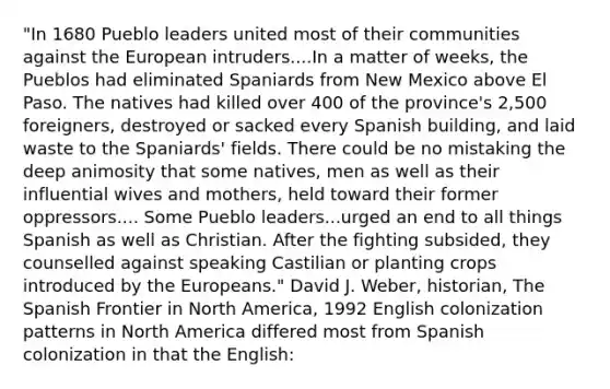 "In 1680 Pueblo leaders united most of their communities against <a href='https://www.questionai.com/knowledge/ky9y1VRXN8-the-eu' class='anchor-knowledge'>the eu</a>ropean intruders....In a matter of weeks, the Pueblos had eliminated Spaniards from New Mexico above El Paso. The natives had killed over 400 of the province's 2,500 foreigners, destroyed or sacked every Spanish building, and laid waste to the Spaniards' fields. There could be no mistaking the deep animosity that some natives, men as well as their influential wives and mothers, held toward their former oppressors.... Some Pueblo leaders...urged an end to all things Spanish as well as Christian. After the fighting subsided, they counselled against speaking Castilian or planting crops introduced by the Europeans." David J. Weber, historian, The Spanish Frontier in North America, 1992 English colonization patterns in North America differed most from Spanish colonization in that the English: