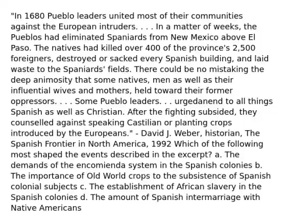 "In 1680 Pueblo leaders united most of their communities against the European intruders. . . . In a matter of weeks, the Pueblos had eliminated Spaniards from New Mexico above El Paso. The natives had killed over 400 of the province's 2,500 foreigners, destroyed or sacked every Spanish building, and laid waste to the Spaniards' fields. There could be no mistaking the deep animosity that some natives, men as well as their influential wives and mothers, held toward their former oppressors. . . . Some Pueblo leaders. . . urgedanend to all things Spanish as well as Christian. After the fighting subsided, they counselled against speaking Castilian or planting crops introduced by the Europeans." - David J. Weber, historian, The Spanish Frontier in North America, 1992 Which of the following most shaped the events described in the excerpt? a. The demands of the encomienda system in the Spanish colonies b. The importance of Old World crops to the subsistence of Spanish colonial subjects c. The establishment of African slavery in the Spanish colonies d. The amount of Spanish intermarriage with Native Americans