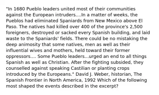 "In 1680 Pueblo leaders united most of their communities against the European intruders....In a matter of weeks, the Pueblos had eliminated Spaniards from New Mexico above El Paso. The natives had killed over 400 of the province's 2,500 foreigners, destroyed or sacked every Spanish building, and laid waste to the Spaniards' fields. There could be no mistaking the deep animosity that some natives, men as well as their influential wives and mothers, held toward their former oppressors.... Some Pueblo leaders...urged an end to all things Spanish as well as Christian. After the fighting subsided, they counselled against speaking Castilian or planting crops introduced by the Europeans." David J. Weber, historian, The Spanish Frontier in North America, 1992 Which of the following most shaped the events described in the excerpt?