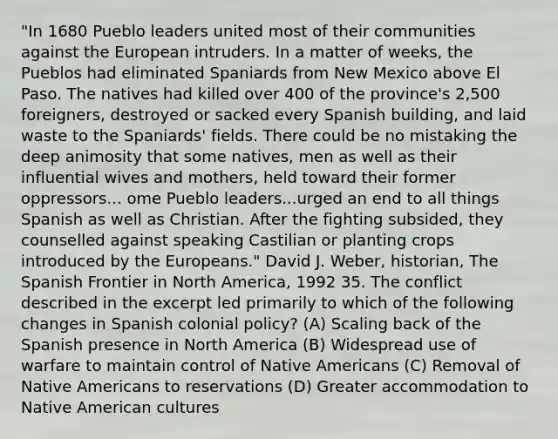 "In 1680 Pueblo leaders united most of their communities against the European intruders. In a matter of weeks, the Pueblos had eliminated Spaniards from New Mexico above El Paso. The natives had killed over 400 of the province's 2,500 foreigners, destroyed or sacked every Spanish building, and laid waste to the Spaniards' fields. There could be no mistaking the deep animosity that some natives, men as well as their influential wives and mothers, held toward their former oppressors... ome Pueblo leaders...urged an end to all things Spanish as well as Christian. After the fighting subsided, they counselled against speaking Castilian or planting crops introduced by the Europeans." David J. Weber, historian, The Spanish Frontier in North America, 1992 35. The conflict described in the excerpt led primarily to which of the following changes in Spanish colonial policy? (A) Scaling back of the Spanish presence in North America (B) Widespread use of warfare to maintain control of Native Americans (C) Removal of Native Americans to reservations (D) Greater accommodation to Native American cultures