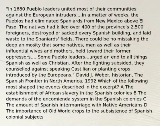 "In 1680 Pueblo leaders united most of their communities against the European intruders....In a matter of weeks, the Pueblos had eliminated Spaniards from New Mexico above El Paso. The natives had killed over 400 of the province's 2,500 foreigners, destroyed or sacked every Spanish building, and laid waste to the Spaniards' fields. There could be no mistaking the deep animosity that some natives, men as well as their influential wives and mothers, held toward their former oppressors.... Some Pueblo leaders...urged an end to all things Spanish as well as Christian. After the fighting subsided, they counselled against speaking Castilian or planting crops introduced by the Europeans." David J. Weber, historian, The Spanish Frontier in North America, 1992 Which of the following most shaped the events described in the excerpt? A The establishment of African slavery in the Spanish colonies B The demands of the encomienda system in the Spanish colonies C The amount of Spanish intermarriage with Native Americans D The importance of Old World crops to the subsistence of Spanish colonial subjects