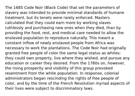 The 1685 Code Noir (Black Code) that set the parameters of slavery was intended to provide minimal standards of humane treatment, but its tenets were rarely enforced. Masters calculated that they could earn more by working slaves ruthlessly and purchasing new ones when they died, than by providing the food, rest, and medical care needed to allow the enslaved population to reproduce naturally. This meant a constant inflow of newly enslaved people from Africa was necessary to work the plantations. The Code Noir had originally granted free people of color the same legal status as whites: they could own property, live where they wished, and pursue any education or career they desired. From the 1760s on, however, the rising prosperity and visibility of this group provoked resentment from the white population. In response, colonial administrators began rescinding the rights of free people of color, and by the time of the French Revolution myriad aspects of their lives were subject to discriminatory laws.