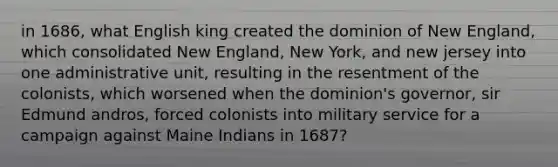 in 1686, what English king created the dominion of New England, which consolidated New England, New York, and new jersey into one administrative unit, resulting in the resentment of the colonists, which worsened when the dominion's governor, sir Edmund andros, forced colonists into military service for a campaign against Maine Indians in 1687?