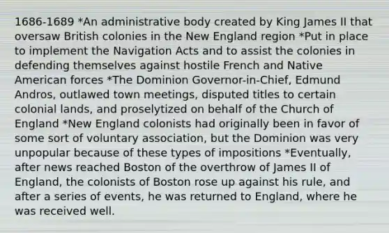 1686-1689 *An administrative body created by King James II that oversaw British colonies in the New England region *Put in place to implement the Navigation Acts and to assist the colonies in defending themselves against hostile French and Native American forces *The Dominion Governor-in-Chief, Edmund Andros, outlawed town meetings, disputed titles to certain colonial lands, and proselytized on behalf of the Church of England *New England colonists had originally been in favor of some sort of voluntary association, but the Dominion was very unpopular because of these types of impositions *Eventually, after news reached Boston of the overthrow of James II of England, the colonists of Boston rose up against his rule, and after a series of events, he was returned to England, where he was received well.