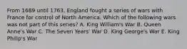 From 1689 until 1763, England fought a series of wars with France for control of North America. Which of the following wars was not part of this series? A. King William's War B. Queen Anne's War C. The Seven Years' War D. King George's War E. King Philip's War