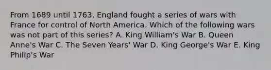 From 1689 until 1763, England fought a series of wars with France for control of North America. Which of the following wars was not part of this series? A. King William's War B. Queen Anne's War C. The Seven Years' War D. King George's War E. King Philip's War