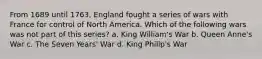 From 1689 until 1763, England fought a series of wars with France for control of North America. Which of the following wars was not part of this series? a. King William's War b. Queen Anne's War c. The Seven Years' War d. King Philip's War