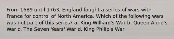 From 1689 until 1763, England fought a series of wars with France for control of North America. Which of the following wars was not part of this series? a. King William's War b. Queen Anne's War c. The Seven Years' War d. King Philip's War