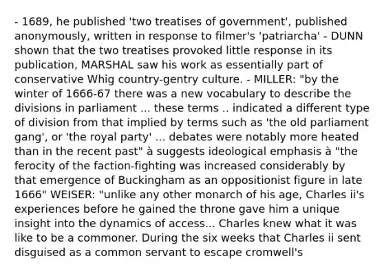 - 1689, he published 'two treatises of government', published anonymously, written in response to filmer's 'patriarcha' - DUNN shown that the two treatises provoked little response in its publication, MARSHAL saw his work as essentially part of conservative Whig country-gentry culture. - MILLER: "by the winter of 1666-67 there was a new vocabulary to describe the divisions in parliament ... these terms .. indicated a different type of division from that implied by terms such as 'the old parliament gang', or 'the royal party' ... debates were notably more heated than in the recent past" à suggests ideological emphasis à "the ferocity of the faction-fighting was increased considerably by that emergence of Buckingham as an oppositionist figure in late 1666" WEISER: "unlike any other monarch of his age, Charles ii's experiences before he gained the throne gave him a unique insight into the dynamics of access... Charles knew what it was like to be a commoner. During the six weeks that Charles ii sent disguised as a common servant to escape cromwell's