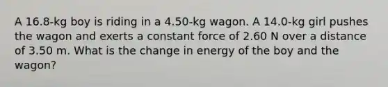 A 16.8-kg boy is riding in a 4.50-kg wagon. A 14.0-kg girl pushes the wagon and exerts a constant force of 2.60 N over a distance of 3.50 m. What is the change in energy of the boy and the wagon?