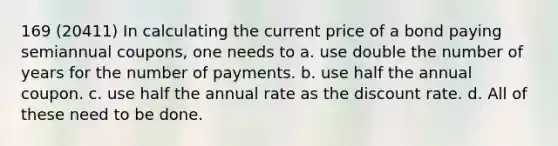 169 (20411) In calculating the current price of a bond paying semiannual coupons, one needs to a. use double the number of years for the number of payments. b. use half the annual coupon. c. use half the annual rate as the discount rate. d. All of these need to be done.