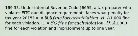 169 33. Under Internal Revenue Code §6695, a tax preparer who violates EITC due diligence requirements faces what penalty for tax year 2015? A. A 505 fine for each violation. B. A1,000 fine for each violation. C. A SO fine for each violation. D. A1,000 fine for each violation and imprisonment up to one year.