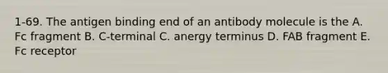 1-69. The antigen binding end of an antibody molecule is the A. Fc fragment B. C-terminal C. anergy terminus D. FAB fragment E. Fc receptor