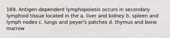 169. Antigen-dependent lymphopoiesis occurs in secondary lymphoid tissue located in the a. liver and kidney b. spleen and lymph nodes c. lungs and peyer's patches d. thymus and bone marrow