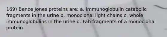 169) Bence Jones proteins are: a. immunoglobulin catabolic fragments in the urine b. monoclonal light chains c. whole immunoglobulins in the urine d. Fab fragments of a monoclonal protein