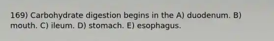 169) Carbohydrate digestion begins in the A) duodenum. B) mouth. C) ileum. D) stomach. E) esophagus.