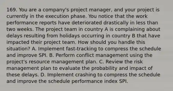 169. You are a company's project manager, and your project is currently in the execution phase. You notice that the work performance reports have deteriorated drastically in less than two weeks. The project team in country A is complaining about delays resulting from holidays occurring in country B that have impacted their project team. How should you handle this situation? A. Implement fast-tracking to compress the schedule and improve SPI. B. Perform conflict management using the project's resource management plan. C. Review the risk management plan to evaluate the probability and impact of these delays. D. Implement crashing to compress the schedule and improve the schedule performance index SPI.