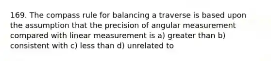 169. The compass rule for balancing a traverse is based upon the assumption that the precision of angular measurement compared with linear measurement is a) greater than b) consistent with c) less than d) unrelated to