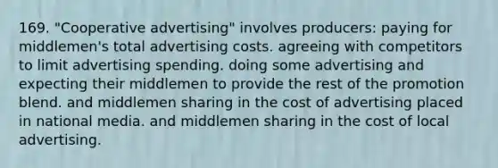 169. "Cooperative advertising" involves producers: paying for middlemen's total advertising costs. agreeing with competitors to limit advertising spending. doing some advertising and expecting their middlemen to provide the rest of the promotion blend. and middlemen sharing in the cost of advertising placed in national media. and middlemen sharing in the cost of local advertising.