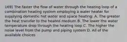 169) The faster the flow of water through the heating loop of a combination heating system employing a water heater for supplying domestic hot water and space heating: A. The greater the heat transfer to the heated medium B. The lower the water temperature drop through the heating loop C. The higher the noise level from the pump and piping system D. All of the available choices