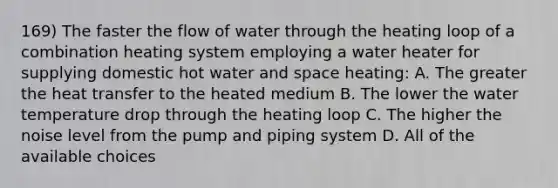 169) The faster the flow of water through the heating loop of a combination heating system employing a water heater for supplying domestic hot water and space heating: A. The greater the heat transfer to the heated medium B. The lower the water temperature drop through the heating loop C. The higher the noise level from the pump and piping system D. All of the available choices