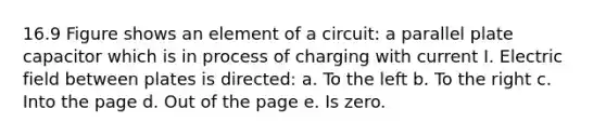 16.9 Figure shows an element of a circuit: a parallel plate capacitor which is in process of charging with current I. Electric field between plates is directed: a. To the left b. To the right c. Into the page d. Out of the page e. Is zero.