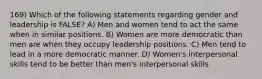 169) Which of the following statements regarding gender and leadership is FALSE? A) Men and women tend to act the same when in similar positions. B) Women are more democratic than men are when they occupy leadership positions. C) Men tend to lead in a more democratic manner. D) Women's interpersonal skills tend to be better than men's interpersonal skills