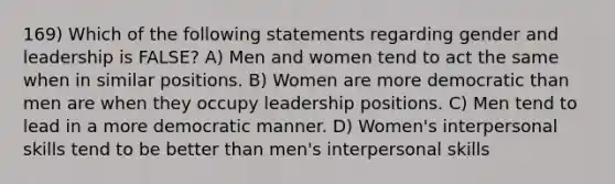 169) Which of the following statements regarding gender and leadership is FALSE? A) Men and women tend to act the same when in similar positions. B) Women are more democratic than men are when they occupy leadership positions. C) Men tend to lead in a more democratic manner. D) Women's interpersonal skills tend to be better than men's interpersonal skills