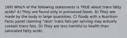 169) Which of the following statements is TRUE about trans fatty acids? A) They are found only in processed foods. B) They are made by the body in large quantities. C) Foods with a Nutrition Facts panel claiming "zero" trans fats per serving may actually contain trans fats. D) They are less harmful to health than saturated fatty acids.