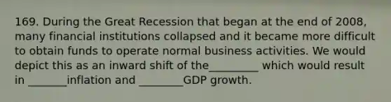 169. During the Great Recession that began at the end of 2008, many financial institutions collapsed and it became more difficult to obtain funds to operate normal business activities. We would depict this as an inward shift of the_________ which would result in _______inflation and ________GDP growth.