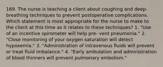 169. The nurse is teaching a client about coughing and deep-breathing techniques to prevent postoperative complications. Which statement is most appropriate for the nurse to make to the client at this time as it relates to these techniques? 1. "Use of an incentive spirometer will help pre- vent pneumonia." 2. "Close monitoring of your oxygen saturation will detect hypoxemia." 3. "Administration of intravenous fluids will prevent or treat fluid imbalance." 4. "Early ambulation and administration of blood thinners will prevent pulmonary embolism."