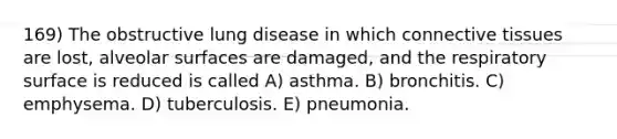 169) The obstructive lung disease in which connective tissues are lost, alveolar surfaces are damaged, and the respiratory surface is reduced is called A) asthma. B) bronchitis. C) emphysema. D) tuberculosis. E) pneumonia.