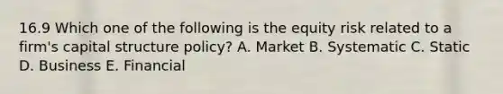 16.9 Which one of the following is the equity risk related to a firm's capital structure policy? A. Market B. Systematic C. Static D. Business E. Financial