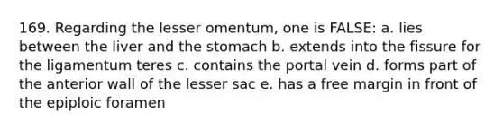 169. Regarding the lesser omentum, one is FALSE: a. lies between the liver and the stomach b. extends into the fissure for the ligamentum teres c. contains the portal vein d. forms part of the anterior wall of the lesser sac e. has a free margin in front of the epiploic foramen