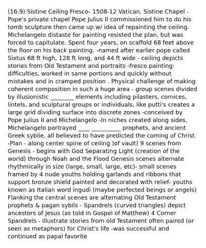 (16.9) Sistine Ceiling Fresco- 1508-12 Vatican, Sistine Chapel - Pope's private chapel Pope Julius II commissioned him to do his tomb sculpture then came up w/ idea of repainting the ceiling. Michelangelo distaste for painting resisted the plan, but was forced to capitulate. Spent four years, on scaffold 68 feet above the floor on his back painting. -named after earlier pope called Sixtus 68 ft high, 128 ft long, and 44 ft wide - ceiling depicts stories from Old Testament and portraits -fresco painting: difficulties, worked in same portions and quickly without mistakes and in cramped position . Physical challenge of making coherent composition in such a huge area - group scenes divided by illusionistic ________ elements including pilasters, cornices, lintels, and sculptural groups or individuals, like putti's creates a large grid dividing surface into discrete zones -conceived by Pope Julius II and Michelangelo -In niches created along sides, Michelangelo portrayed ____ __________ prophets, and ancient Greek sybile, all believed to have predicted the coming of Christ. -Plan - along center spine of ceiling )of vault) 9 scenes from Genesis - begins with God Separating Light (creation of the world) through Noah and the Flood Genesis scenes alternate rhythmically in size (large, small, large, etc)- small scenes framed by 4 nude youths holding garlands and ribbons that support bronze shield painted and decorated with relief- youths known as Italian word ingudi (maybe perfected beings or angels) Flanking the central scenes are alternating Old Testament prophets & pagan sybils - Spandrels (curved triangles) depict ancestors of Jesus (as told in Gospel of Matthew) 4 Corner Spandrels - illustrate stories from old Testament often paired (or seen as metaphors) for Christ's life -was successful and continued as papal favorite