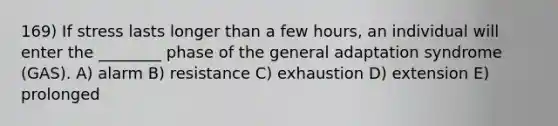 169) If stress lasts longer than a few hours, an individual will enter the ________ phase of the general adaptation syndrome (GAS). A) alarm B) resistance C) exhaustion D) extension E) prolonged