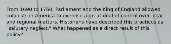 From 1690 to 1760, Parliament and the King of England allowed colonists in America to exercise a great deal of control over local and regional matters. Historians have described this practices as "salutary neglect." What happened as a direct result of this policy?