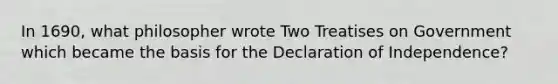 In 1690, what philosopher wrote Two Treatises on Government which became the basis for the Declaration of Independence?