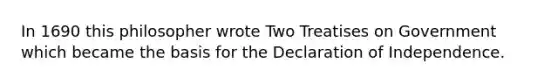 In 1690 this philosopher wrote Two Treatises on Government which became the basis for the Declaration of Independence.