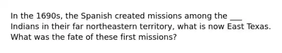 In the 1690s, the Spanish created missions among the ___ Indians in their far northeastern territory, what is now East Texas. What was the fate of these first missions?