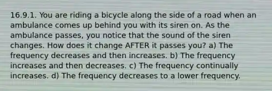 16.9.1. You are riding a bicycle along the side of a road when an ambulance comes up behind you with its siren on. As the ambulance passes, you notice that the sound of the siren changes. How does it change AFTER it passes you? a) The frequency decreases and then increases. b) The frequency increases and then decreases. c) The frequency continually increases. d) The frequency decreases to a lower frequency.